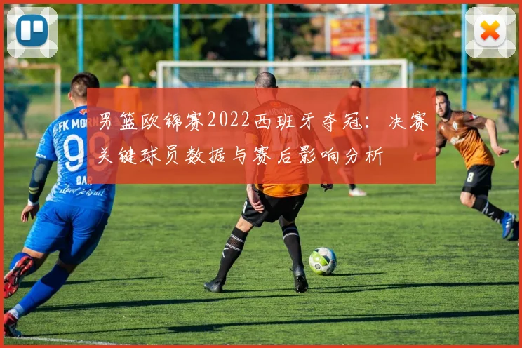 男篮欧锦赛2022西班牙夺冠：决赛关键球员数据与赛后影响分析