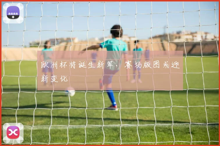 欧洲杯将诞生新军,赛场版图或迎新变化