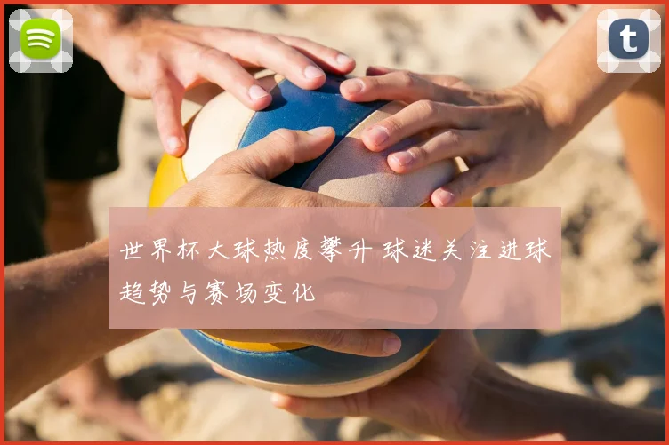 世界杯大球热度攀升 球迷关注进球趋势与赛场变化