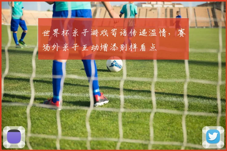 世界杯亲子游戏寄语传递温情，赛场外亲子互动增添别样看点