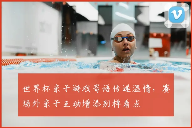世界杯亲子游戏寄语传递温情，赛场外亲子互动增添别样看点