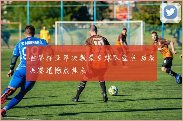 世界杯亚军次数最多球队盘点 历届决赛遗憾成焦点