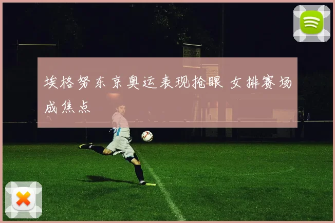 埃格努东京奥运表现抢眼 女排赛场成焦点