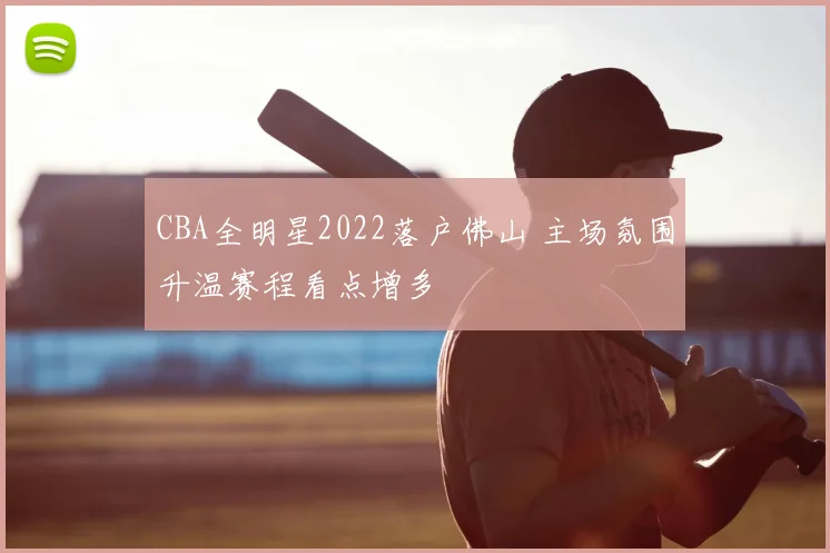 CBA全明星2022落户佛山 主场氛围升温赛程看点增多