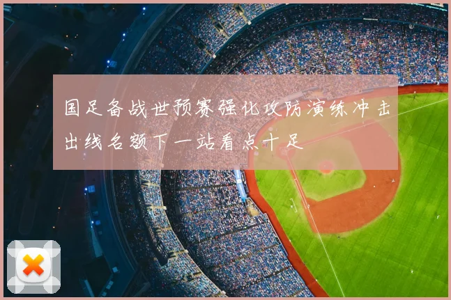 国足备战世预赛强化攻防演练冲击出线名额下一站看点十足