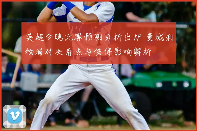 英超今晚比赛预测分析出炉 曼城利物浦对决看点与伤停影响解析