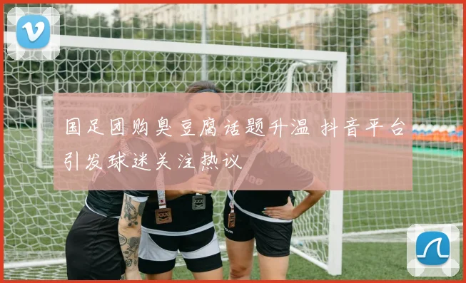 国足团购臭豆腐话题升温 抖音平台引发球迷关注热议