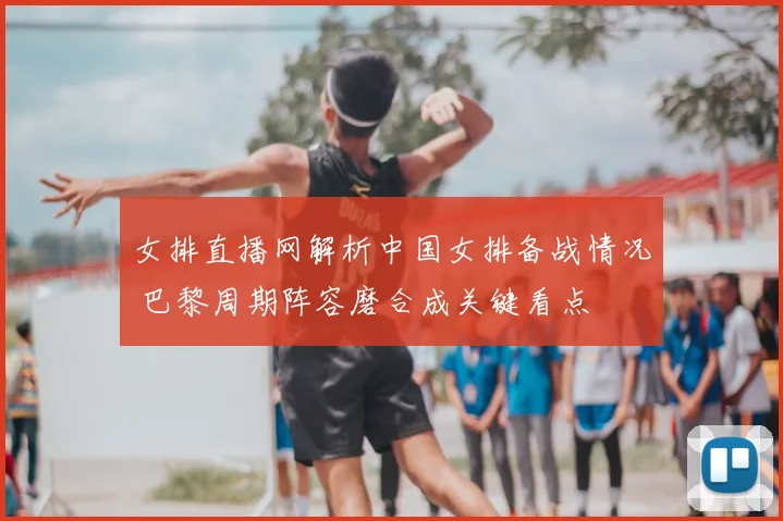女排直播网解析中国女排备战情况 巴黎周期阵容磨合成关键看点
