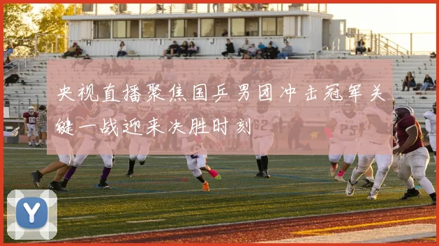 央视直播聚焦国乒男团冲击冠军关键一战迎来决胜时刻