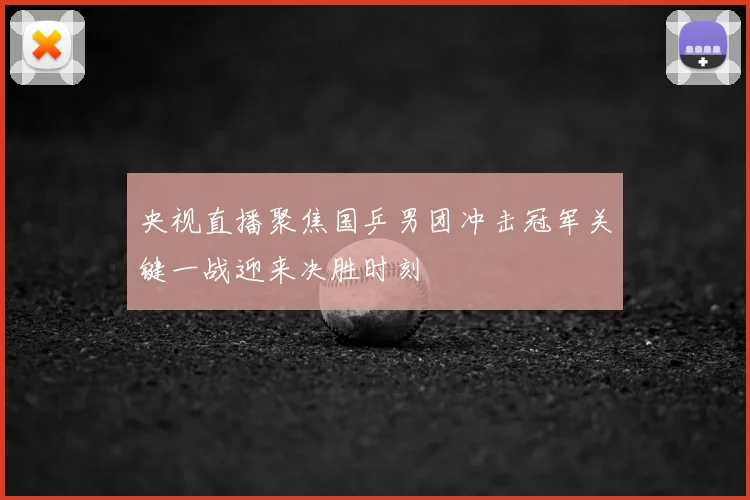 央视直播聚焦国乒男团冲击冠军关键一战迎来决胜时刻
