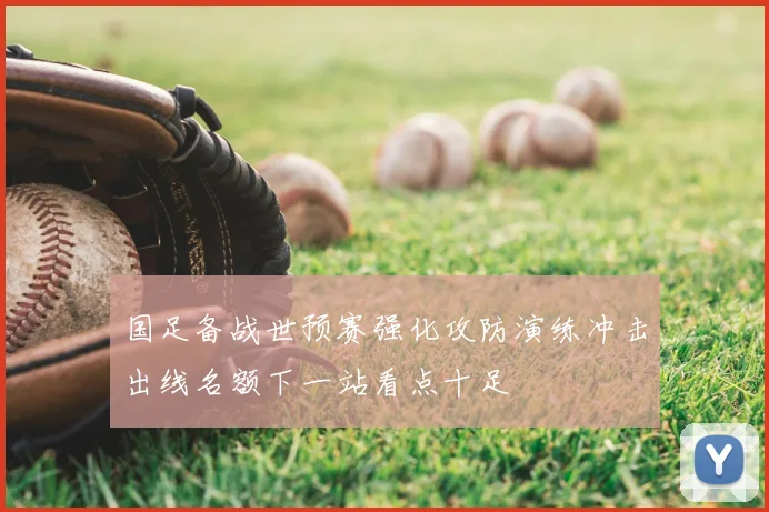 国足备战世预赛强化攻防演练冲击出线名额下一站看点十足