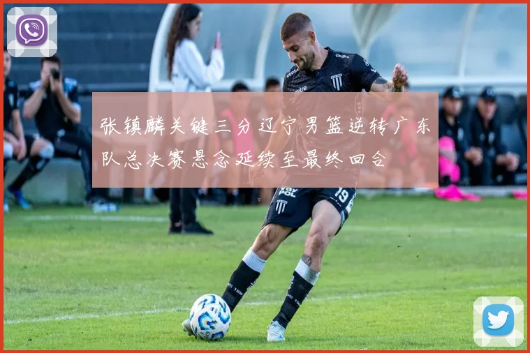 张镇麟关键三分辽宁男篮逆转广东队总决赛悬念延续至最终回合