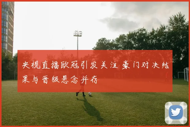 央视直播欧冠引发关注 豪门对决结果与晋级悬念并存