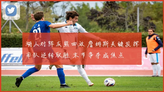 湖人对阵灰熊回放 詹姆斯关键发挥率队逆转取胜 末节争夺成焦点