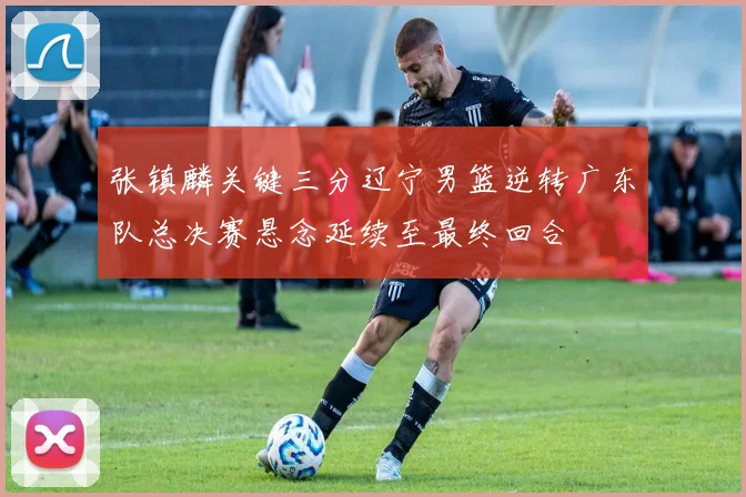 张镇麟关键三分辽宁男篮逆转广东队总决赛悬念延续至最终回合
