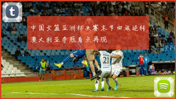 中国女篮亚洲杯决赛末节回放逆转澳大利亚夺冠看点再现