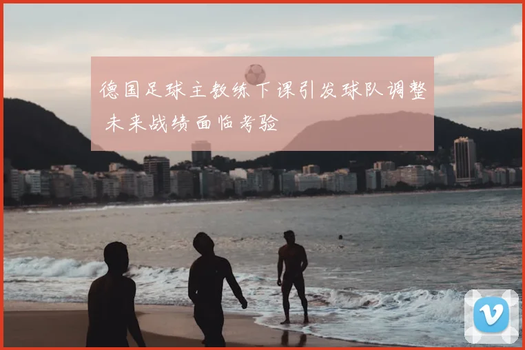 德国足球主教练下课引发球队调整 未来战绩面临考验