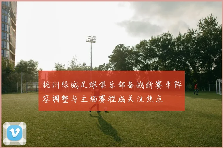 杭州绿城足球俱乐部备战新赛季阵容调整与主场赛程成关注焦点