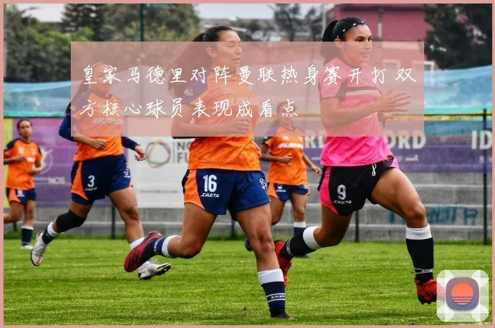 皇家马德里对阵曼联热身赛开打 双方核心球员表现成看点