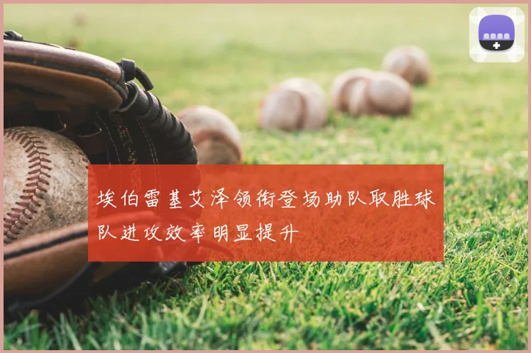 埃伯雷基艾泽领衔登场助队取胜球队进攻效率明显提升